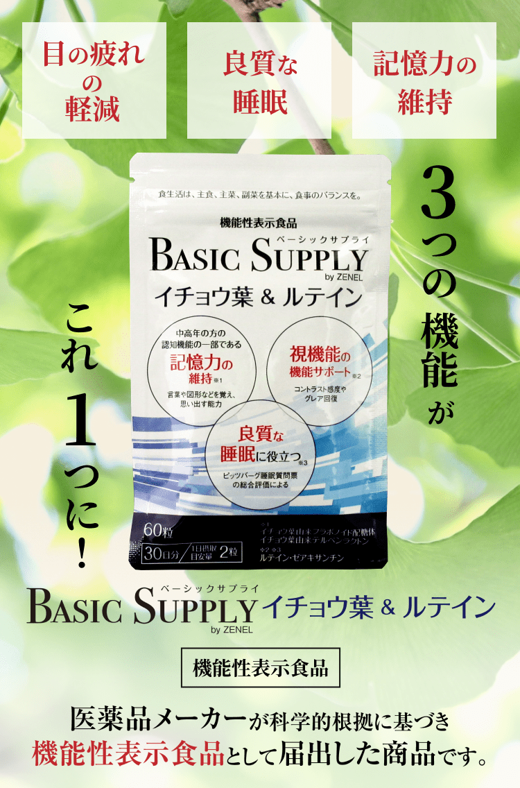 目の疲れの軽減、良質な睡眠、記憶力の維持、3つの機能がこれ一つに!BASIC SUPPLYイチョウ葉&ルテイン。医薬品メーカーが科学的根拠に基づき機能性表示食品として届出した商品です。